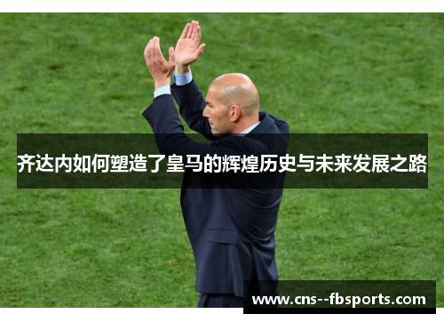 齐达内如何塑造了皇马的辉煌历史与未来发展之路