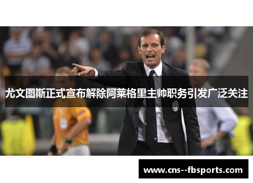 尤文图斯正式宣布解除阿莱格里主帅职务引发广泛关注