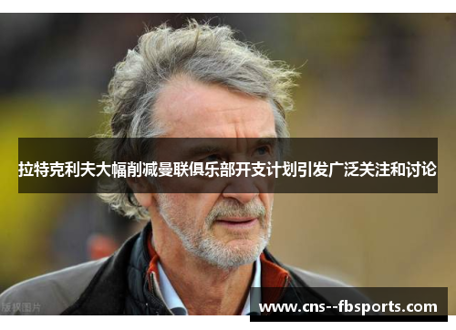 拉特克利夫大幅削减曼联俱乐部开支计划引发广泛关注和讨论 拉特克利夫大幅削减曼联俱乐部开支计划引发广泛关注和讨论
