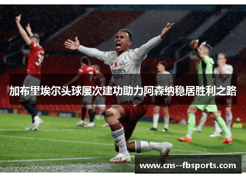 加布里埃尔头球屡次建功助力阿森纳稳居胜利之路