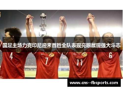 国足主场力克印尼迎来首胜全队表现亮眼展现强大斗志 国足主场力克印尼迎来首胜全队表现亮眼展现强大斗志