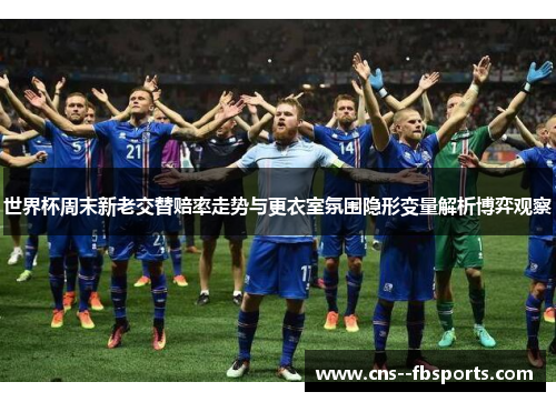世界杯周末新老交替赔率走势与更衣室氛围隐形变量解析博弈观察